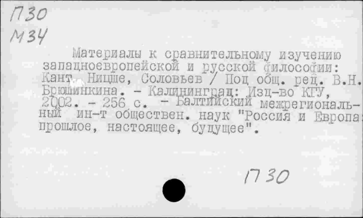 ﻿ИЗО
N34
Материалы к сравнительному изучению западноевропейской и русской олосоои: Кант Ницше, Соловьев / Под общ. ред. В.Н. Брюшийкина. - Калицингпац: Изд-во КРУ, 2Ц02. - 256 с. - Балтийский межрегиональный ин-т обществен, наук ’’Россия и Европа прошлое, настоящее, будущее".
П 30